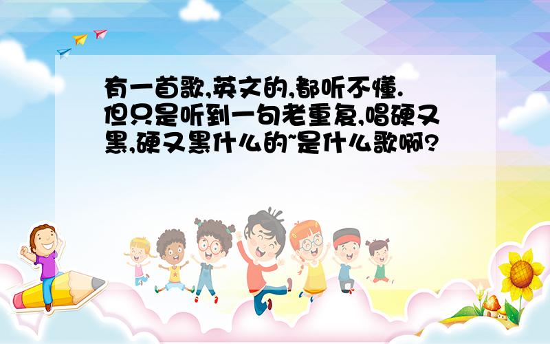 有一首歌,英文的,都听不懂.但只是听到一句老重复,唱硬又黑,硬又黑什么的~是什么歌啊?