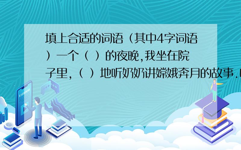 填上合适的词语（其中4字词语）一个（ ）的夜晚,我坐在院子里,（ ）地听奶奶讲嫦娥奔月的故事.听着听着,我仿佛飞上了（ ）的月宫,来到了（ ）嫦娥面前,一边抚摸着（ ）的小白兔,一边听