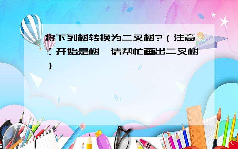 将下列树转换为二叉树?（注意：开始是树,请帮忙画出二叉树）