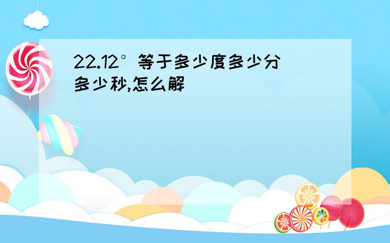 22.12°等于多少度多少分多少秒,怎么解