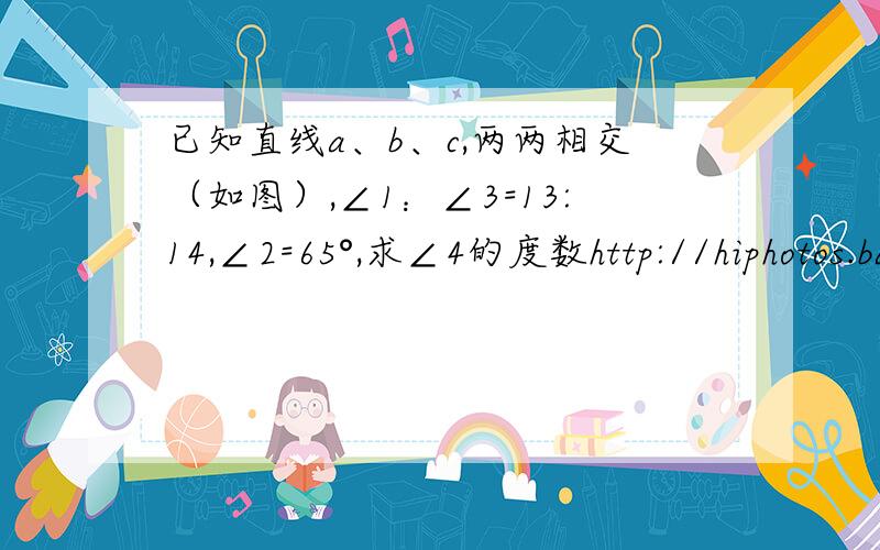 已知直线a、b、c,两两相交（如图）,∠1：∠3=13:14,∠2=65°,求∠4的度数http://hiphotos.baidu.com/%BB%D6%B8%B4%BA%C3%BA%C31%B7%A2%BB%D3/pic/item/5e576cea879d4c9ab11cb14c.jpg