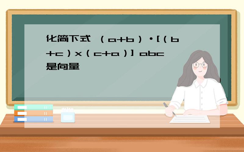 化简下式 （a+b）·[（b+c）x（c+a）] abc是向量