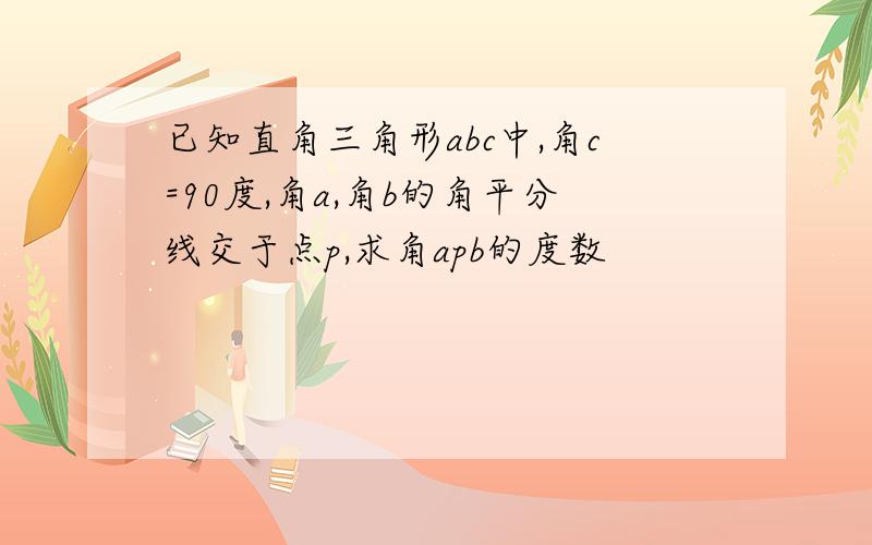 已知直角三角形abc中,角c=90度,角a,角b的角平分线交于点p,求角apb的度数