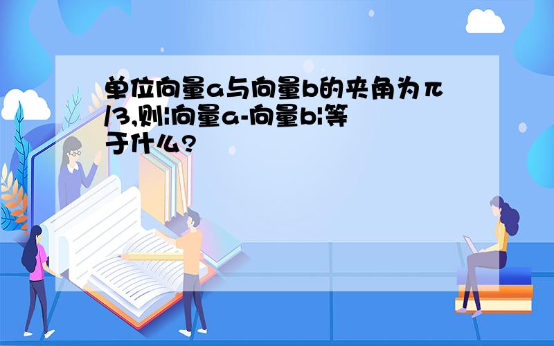 单位向量a与向量b的夹角为π/3,则|向量a-向量b|等于什么?