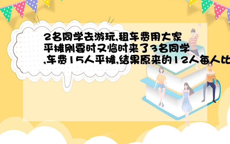 2名同学去游玩,租车费用大家平摊刚要时又临时来了3名同学,车费15人平摊,结果原来的12人每人比原来少31,租车费是多少元?