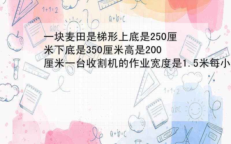 一块麦田是梯形上底是250厘米下底是350厘米高是200厘米一台收割机的作业宽度是1.5米每小时行4千米大约几小时可以收割完