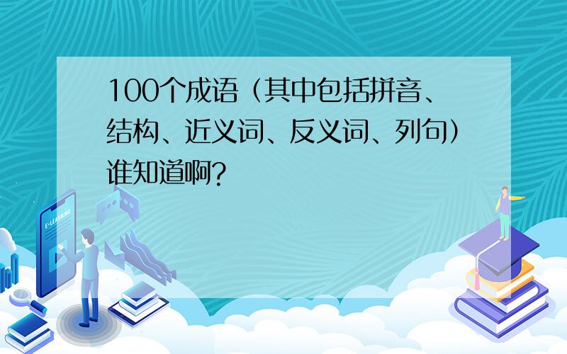 100个成语（其中包括拼音、结构、近义词、反义词、列句）谁知道啊?