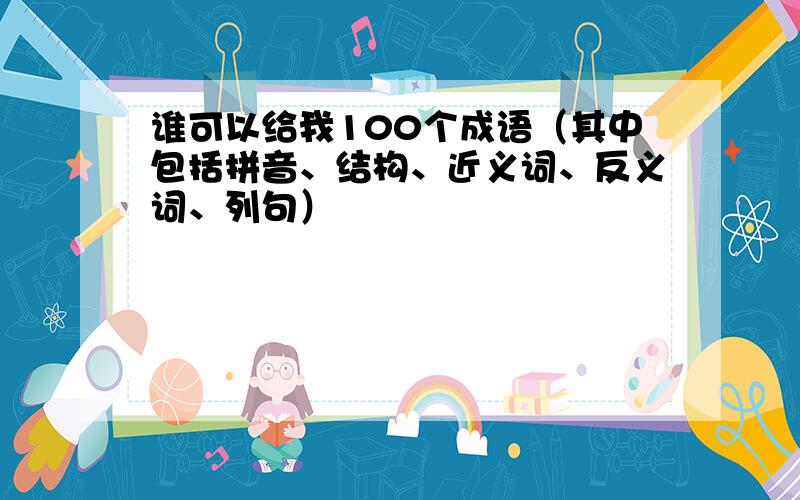 谁可以给我100个成语（其中包括拼音、结构、近义词、反义词、列句）