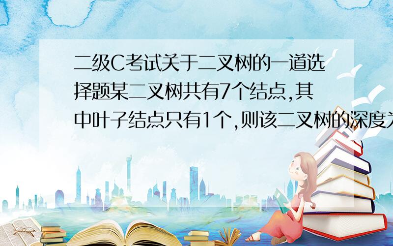 二级C考试关于二叉树的一道选择题某二叉树共有7个结点,其中叶子结点只有1个,则该二叉树的深度为(假设根结点在第1层)(　　).A) 3B) 4C) 6D) 7买的书上没有这部分内容,所以没有概念,结点、深