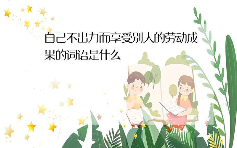 自己不出力而享受别人的劳动成果的词语是什么