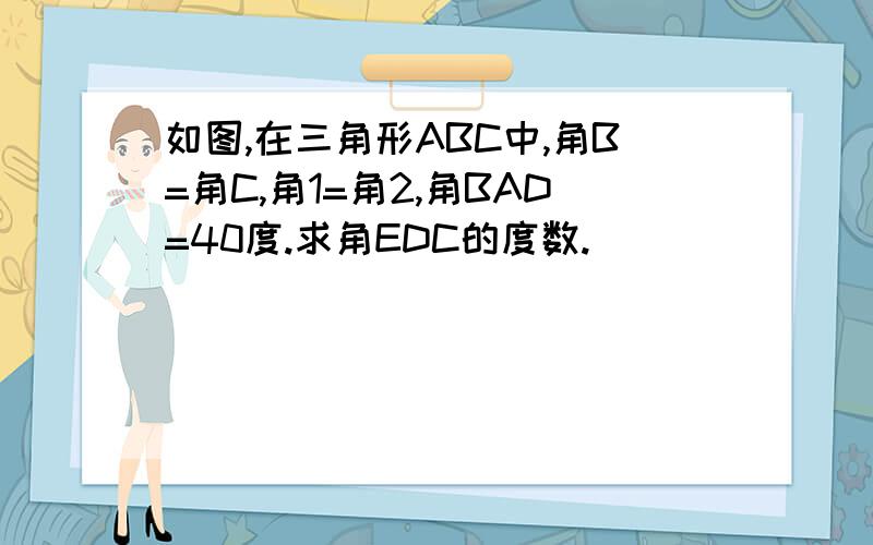 如图,在三角形ABC中,角B=角C,角1=角2,角BAD=40度.求角EDC的度数.