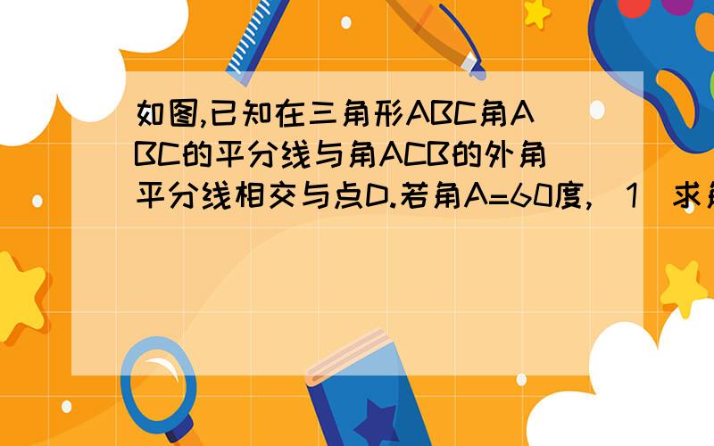 如图,已知在三角形ABC角ABC的平分线与角ACB的外角平分线相交与点D.若角A=60度,（1）求角D的度数.