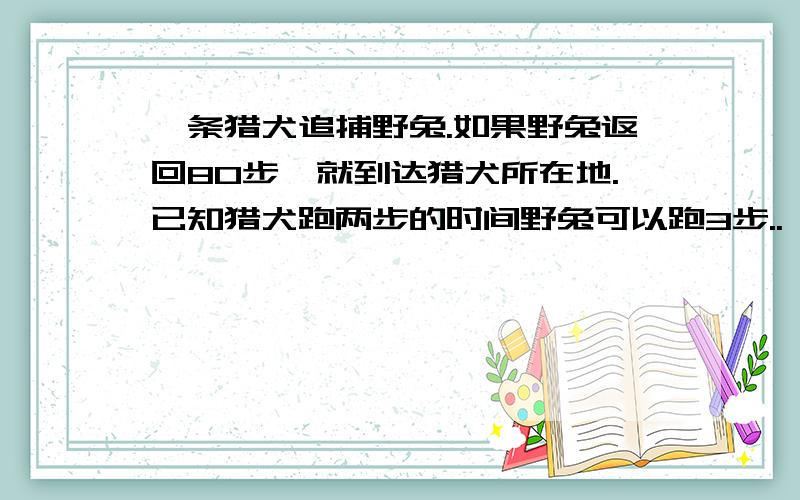 一条猎犬追捕野兔.如果野兔返回80步,就到达猎犬所在地.已知猎犬跑两步的时间野兔可以跑3步..一条猎犬追捕野兔.如果野兔返回80步,就到达猎犬所在地.已知猎犬跑两步的时间野兔可以跑3步,