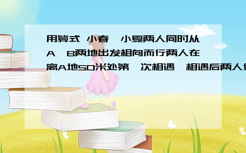 用算式 小春、小夏两人同时从A、B两地出发相向而行两人在离A地50米处第一次相遇,相遇后两人仍以原速度、继续行驶,并且在各自到达对方出发点后立即沿原路返回,途中两人在距B第25米出第