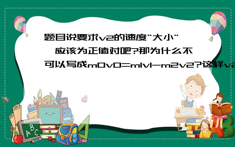 题目说要求v2的速度“大小”,应该为正值对吧?那为什么不可以写成m0v0=m1v1-m2v2?这样v2不就为正的了吗?还是说我就按答案上写的来,最后写答的时候改成(m1v1-m0v0)/m2?