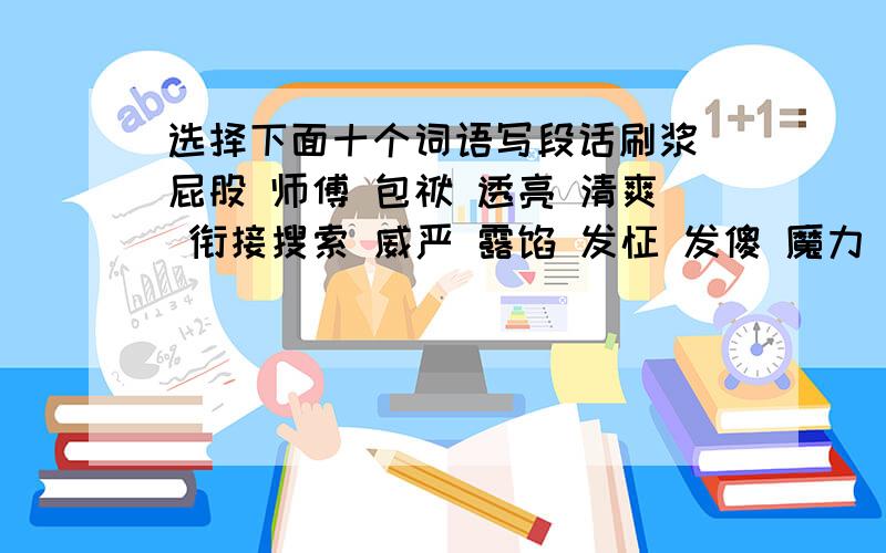 选择下面十个词语写段话刷浆 屁股 师傅 包袱 透亮 清爽 衔接搜索 威严 露馅 发怔 发傻 魔力 通融 刻薄 钞票 武断 熔岩 窘况 阔佬 撵跑雅致考究 半信半疑 兴致勃勃 妙不可言 十全十美