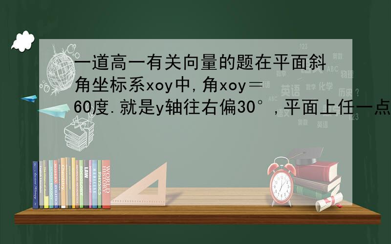 一道高一有关向量的题在平面斜角坐标系xoy中,角xoy＝60度.就是y轴往右偏30°,平面上任一点P在斜坐标系中的斜坐标是这样定义的：向量OP＝ax＋bx（其中A,B分别为与x轴y轴方向相同的单位向量）