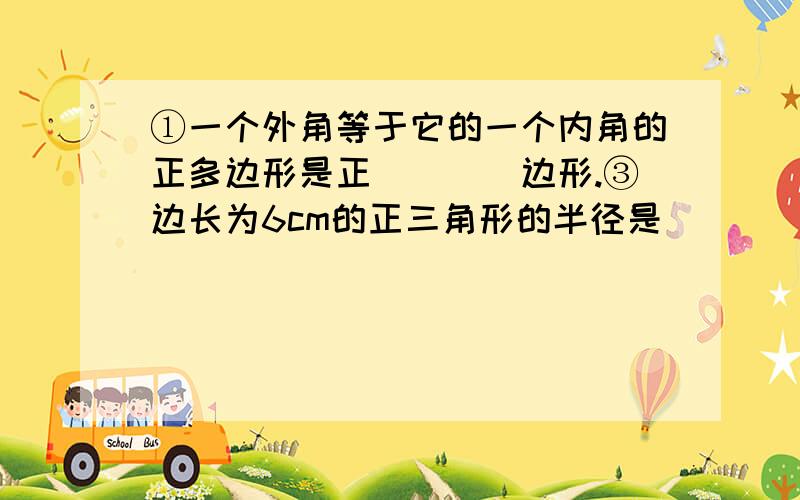 ①一个外角等于它的一个内角的正多边形是正____边形.③边长为6cm的正三角形的半径是____cm,边心距是____cm,面积是____cm.④面积等于36cm2的正六边形的周长是____.⑥正多边形的面积是240cm2,周长是