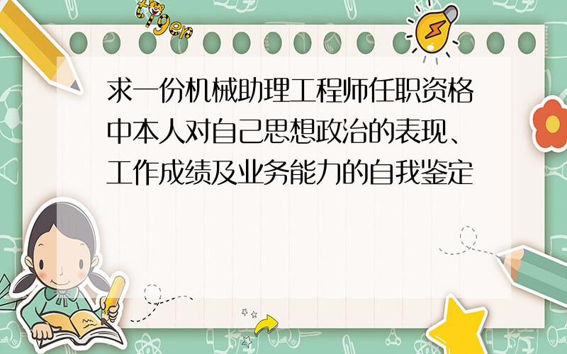 求一份机械助理工程师任职资格中本人对自己思想政治的表现、工作成绩及业务能力的自我鉴定