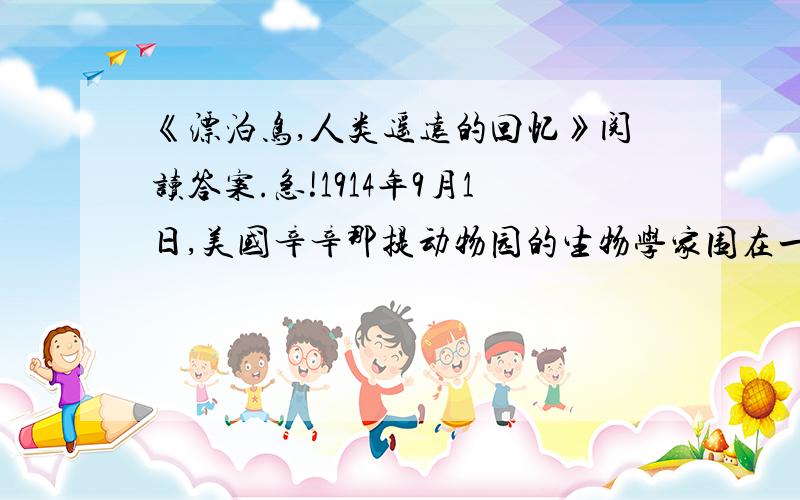 《漂泊鸟,人类遥远的回忆》阅读答案.急!1914年9月1日,美国辛辛那提动物园的生物学家围在一只鸟的身旁,默默地看着这只美丽的鸟死去.这只鸟名叫玛莎,俗称漂（piāo piào）泊鸟.玛莎是这种鸟