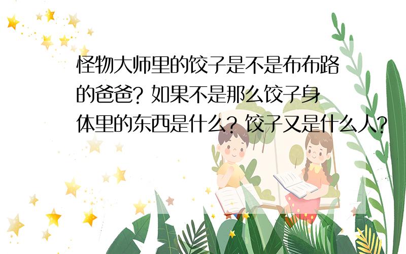 怪物大师里的饺子是不是布布路的爸爸? 如果不是那么饺子身体里的东西是什么? 饺子又是什么人?