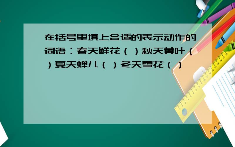 在括号里填上合适的表示动作的词语：春天鲜花（）秋天黄叶（）夏天蝉儿（）冬天雪花（）