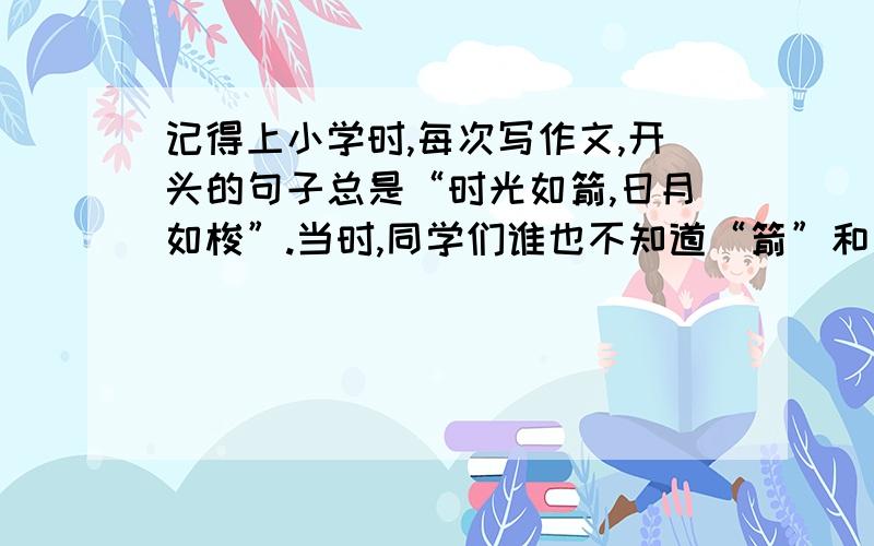 记得上小学时,每次写作文,开头的句子总是“时光如箭,日月如梭”.当时,同学们谁也不知道“箭”和“梭”是怎么一回事,并且,我常常想：时间怎么过得这么慢,距离放假总是那么远.进入高中