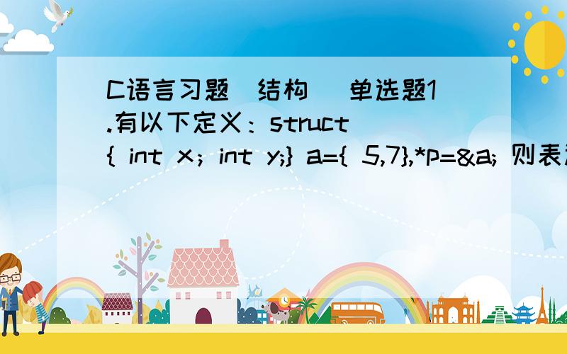 C语言习题(结构 )单选题1.有以下定义：struct { int x；int y;} a={ 5,7},*p=&a; 则表达式 ++p->x的值为 ( ).A.5 B.6 C.7 D.82、设有以下定义,正确的叙述是（ ）.typedef struct S ｛ int g; char h; } T;A.可用S定义结构