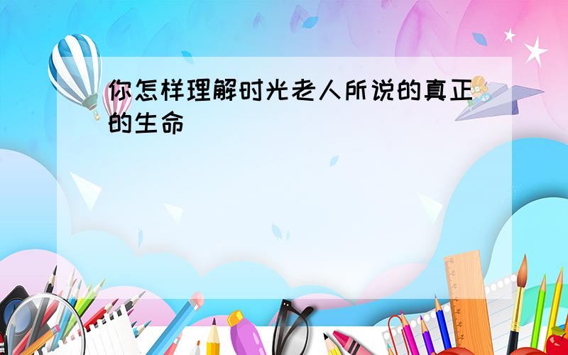 你怎样理解时光老人所说的真正的生命