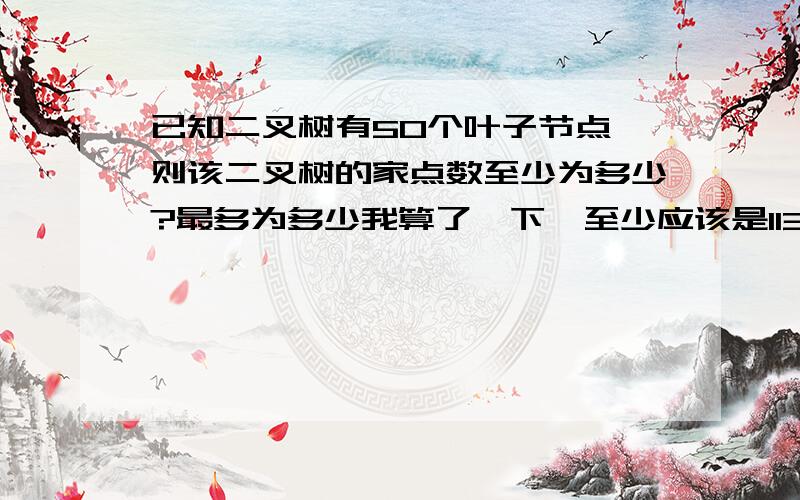 已知二叉树有50个叶子节点,则该二叉树的家点数至少为多少?最多为多少我算了一下,至少应该是113,最多我就不知道了