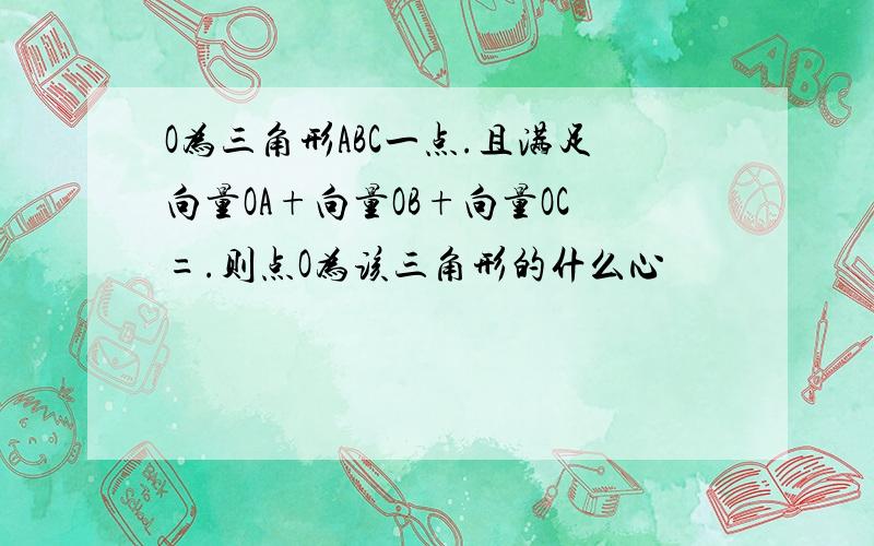 O为三角形ABC一点.且满足向量OA+向量OB+向量OC=.则点O为该三角形的什么心