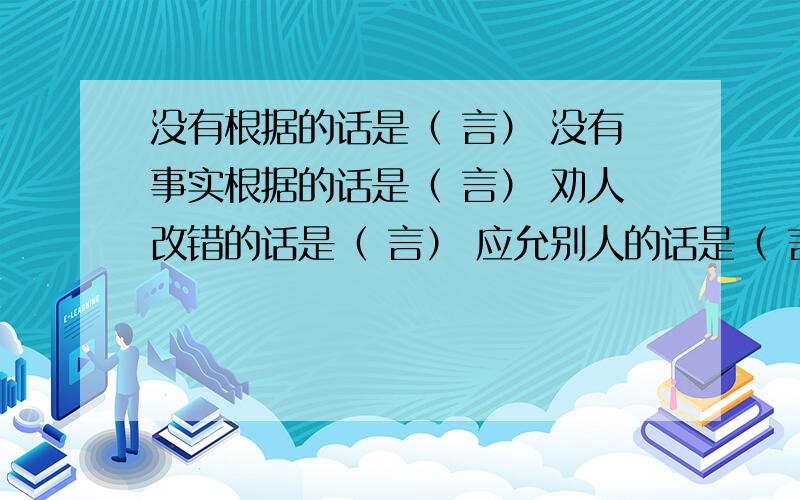 没有根据的话是（ 言） 没有事实根据的话是（ 言） 劝人改错的话是（ 言） 应允别人的话是（ 言）