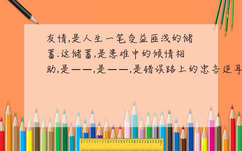 友情,是人生一笔受益匪浅的储蓄.这储蓄,是患难中的倾情相助,是——,是——,是错误路上的忠言逆耳.填空 仿写句子