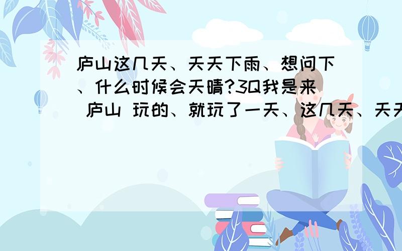 庐山这几天、天天下雨、想问下、什么时候会天晴?3Q我是来 庐山 玩的、就玩了一天、这几天、天天下雨、很烦德、 而且、雨越来雾也大、什么都看不见、也不能下楼去、 到底什么时候晴天