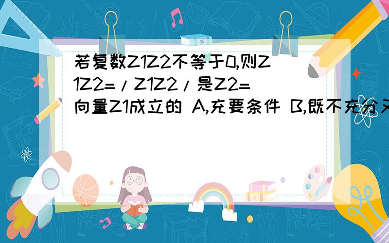 若复数Z1Z2不等于0,则Z1Z2=/Z1Z2/是Z2=向量Z1成立的 A,充要条件 B,既不充分又不必要条件C,充分不必要条件 D,必要不充分条件