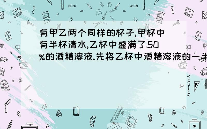 有甲乙两个同样的杯子,甲杯中有半杯清水,乙杯中盛满了50%的酒精溶液.先将乙杯中酒精溶液的一半倒入甲杯,搅匀后再将甲杯中酒精溶液的一半倒入乙杯.这时乙杯中的酒精浓度是多少?