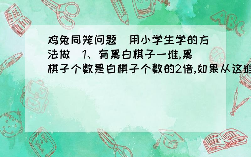 鸡兔同笼问题（用小学生学的方法做）1、有黑白棋子一堆,黑棋子个数是白棋子个数的2倍,如果从这堆棋子中每次同时取出黑棋子4个、白棋子3个,待取到若干次后,白棋子还剩一个,而黑棋子还