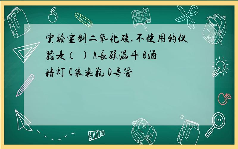 实验室制二氧化碳,不使用的仪器是（ ) A长颈漏斗 B酒精灯 C集气瓶 D导管