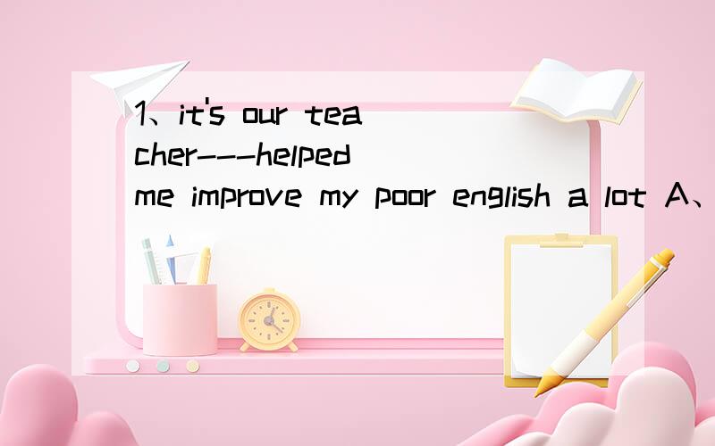 1、it's our teacher---helped me improve my poor english a lot A、it B、that C、this D、whose2、neither i nor he-----already been to the great wall in beijingA、have B、has C、was D、is