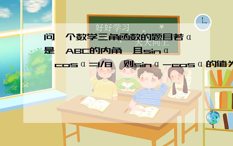 问一个数学三角函数的题目若α是△ABC的内角,且sinα×cosα=1/8,则sinα-cosα的值为?写出解题思路