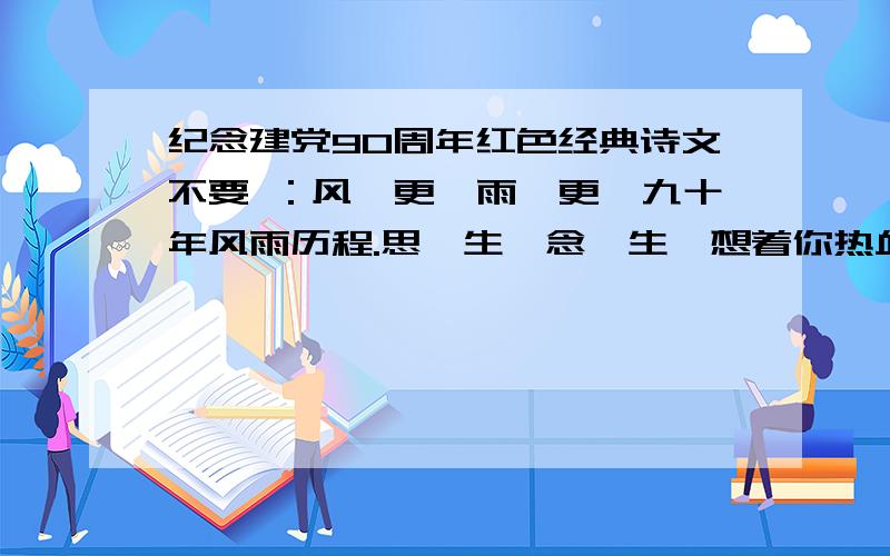 纪念建党90周年红色经典诗文不要 ：风一更,雨一更,九十年风雨历程.思一生,念一生,想着你热血沸腾.党旗,一缕缕情丝紧系着民心,一滴滴热血染成了风景.铁锤锻打出现代的文明,...只限2天,积