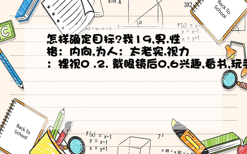 怎样确定目标?我19,男.性格：内向,为人：太老实.视力：裸视0 .2. 戴眼镜后0,6兴趣,看书,玩手机.我现在一般人难以忍受的生活……有时感叹：我上辈子做了什么错事,老天为什么要这样折磨我.