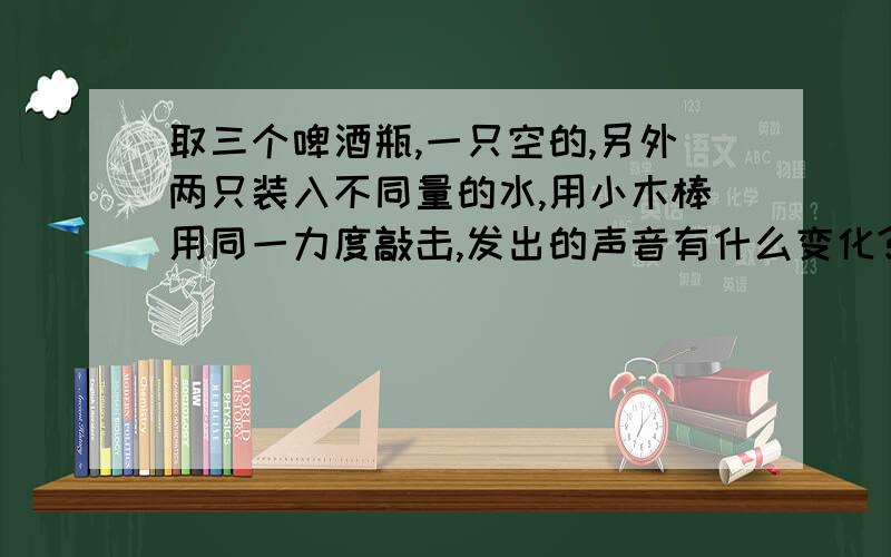 取三个啤酒瓶,一只空的,另外两只装入不同量的水,用小木棒用同一力度敲击,发出的声音有什么变化?无