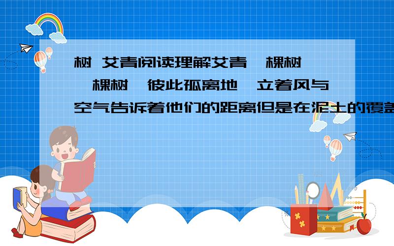 树 艾青阅读理解艾青一棵树,一棵树,彼此孤离地兀立着风与空气告诉着他们的距离但是在泥土的覆盖下他们的根伸长着在看不见的深处他们把根须纠缠在一起1,这首诗表面上写树,实际上写的