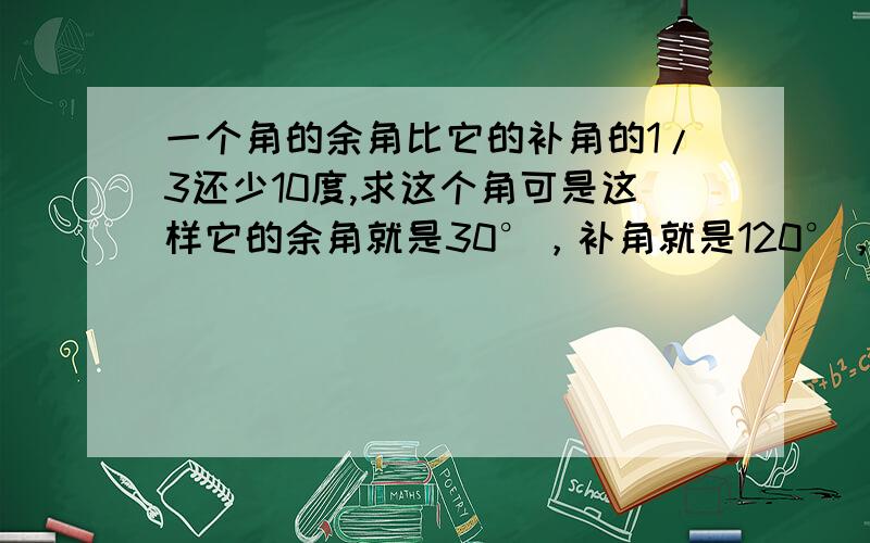 一个角的余角比它的补角的1/3还少10度,求这个角可是这样它的余角就是30°，补角就是120°，这样不刚好是4倍，怎么可能是3倍少10°呢