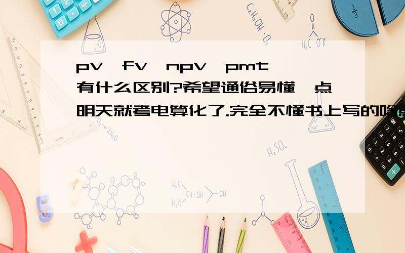 pv,fv,npv,pmt,有什么区别?希望通俗易懂一点明天就考电算化了.完全不懂书上写的啥意思.