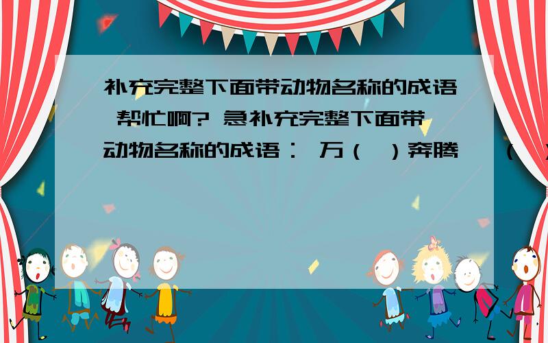 补充完整下面带动物名称的成语 帮忙啊? 急补充完整下面带动物名称的成语： 万（ ）奔腾   （ ）拥而至  （ ）目混珠    闻（ ）起舞  （ ）立（ ）群   （ ）死 （）悲 （）吞（）咽     指