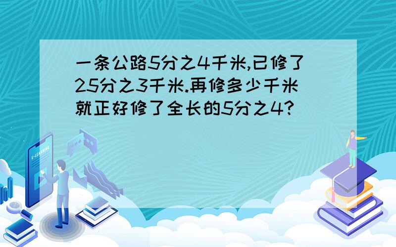 一条公路5分之4千米,已修了25分之3千米.再修多少千米就正好修了全长的5分之4?