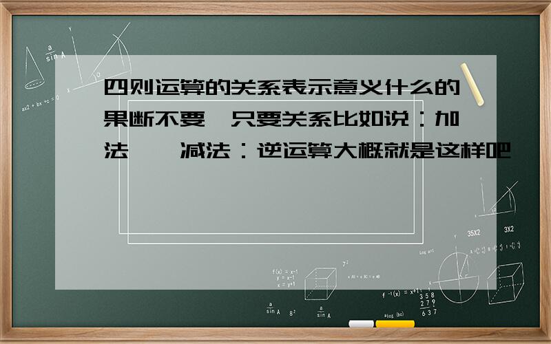 四则运算的关系表示意义什么的果断不要,只要关系比如说：加法——减法：逆运算大概就是这样吧,