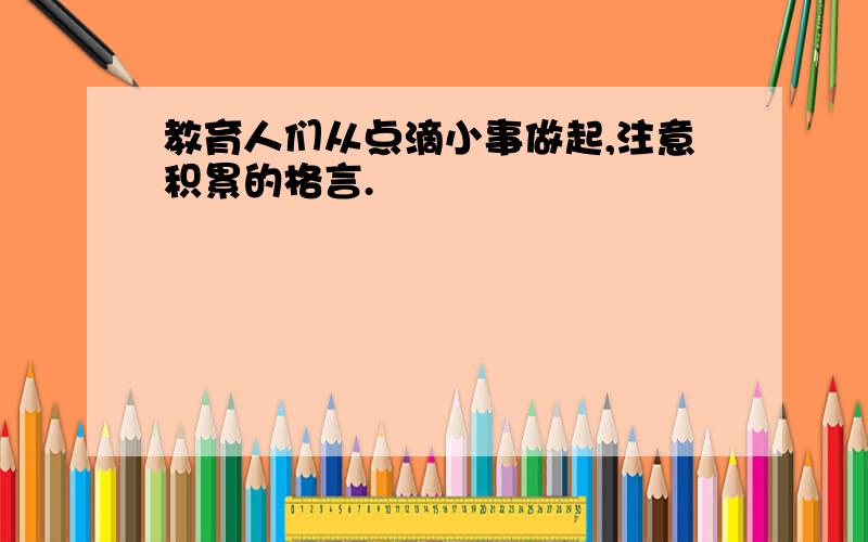 教育人们从点滴小事做起,注意积累的格言.